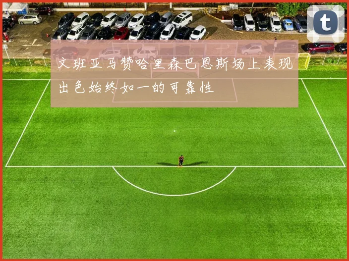 文班亚马赞哈里森巴恩斯场上表现出色始终如一的可靠性