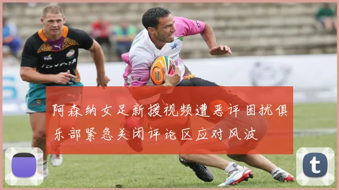 阿森纳女足新援视频遭恶评困扰俱乐部紧急关闭评论区应对风波