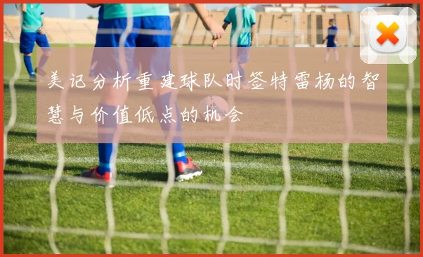 美记分析重建球队时签特雷杨的智慧与价值低点的机会