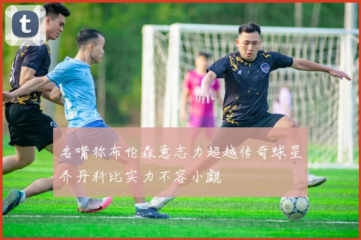 名嘴称布伦森意志力超越传奇球星乔丹科比实力不容小觑