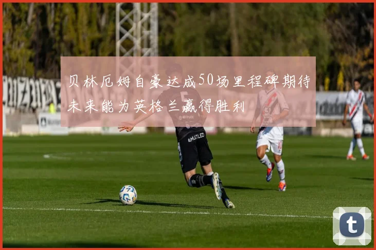 贝林厄姆自豪达成50场里程碑期待未来能为英格兰赢得胜利