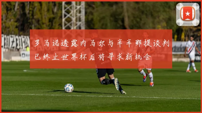 罗马诺透露内马尔与辛辛那提谈判已终止世界杯后将寻求新机会