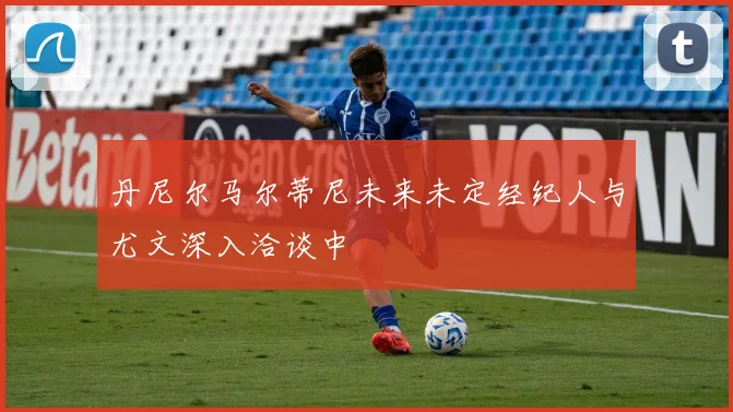 丹尼尔马尔蒂尼未来未定经纪人与尤文深入洽谈中