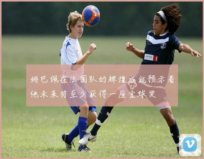 姆巴佩在法国队的辉煌成就预示着他未来将至少获得一座金球奖