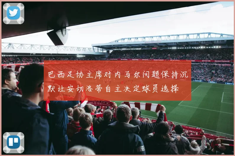 巴西足协主席对内马尔问题保持沉默让安切洛蒂自主决定球员选择