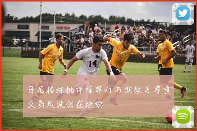 丹尼格林批评绿军对布朗缺乏尊重交易风波仍在继续