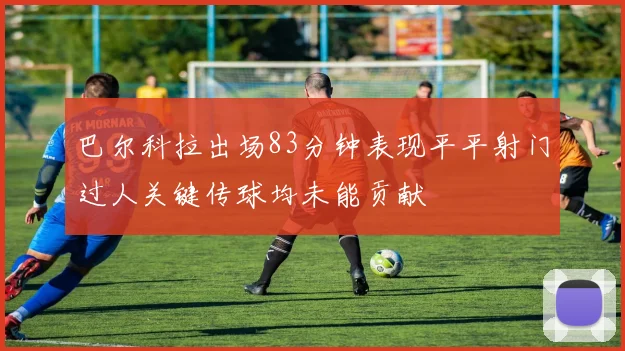 巴尔科拉出场83分钟表现平平射门过人关键传球均未能贡献