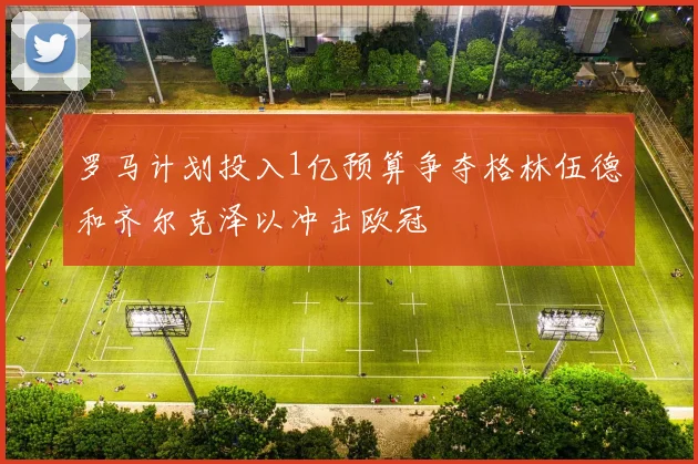 罗马计划投入1亿预算争夺格林伍德和齐尔克泽以冲击欧冠