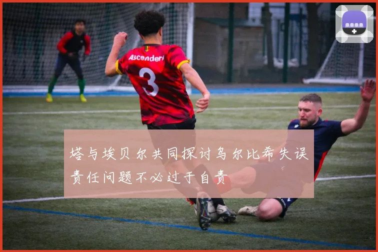塔与埃贝尔共同探讨乌尔比希失误责任问题不必过于自责