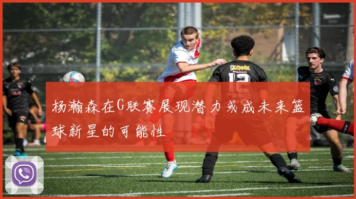 杨瀚森在G联赛展现潜力或成未来篮球新星的可能性
