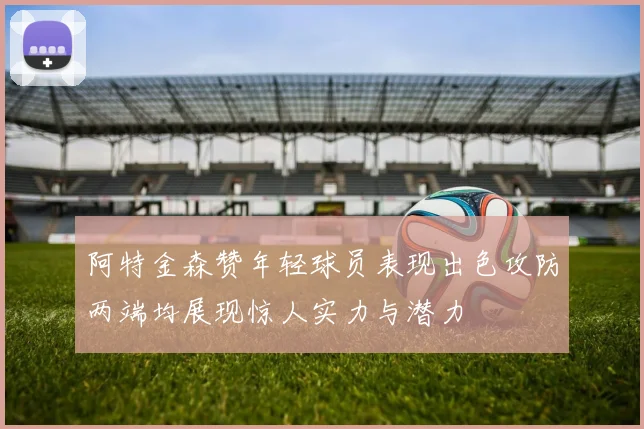 阿特金森赞年轻球员表现出色攻防两端均展现惊人实力与潜力