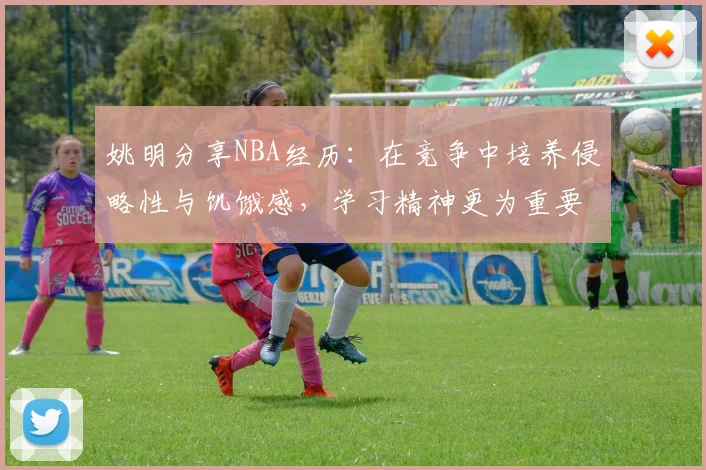 姚明分享NBA经历：在竞争中培养侵略性与饥饿感，学习精神更为重要