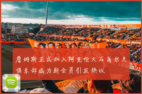 詹姆斯正式加入阿克伦火石高尔夫俱乐部成为新会员引发热议
