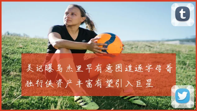 美记曝乌杰里早有意图追逐字母哥独行侠资产丰富有望引入巨星