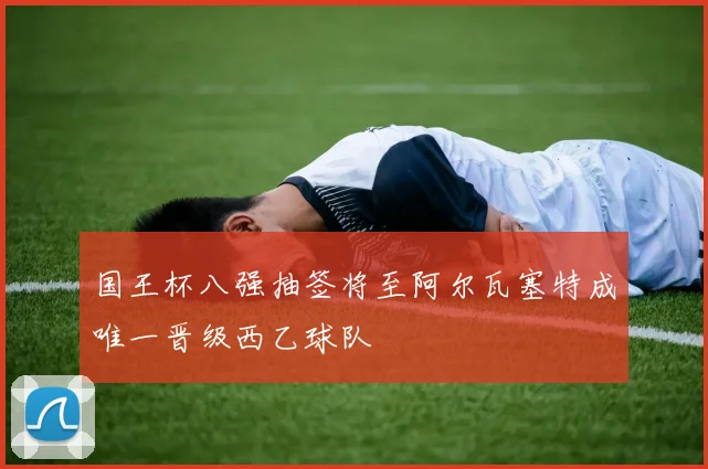 国王杯八强抽签将至阿尔瓦塞特成唯一晋级西乙球队