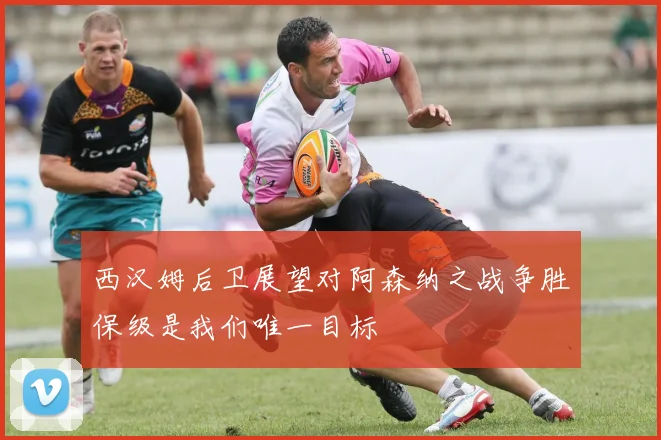 西汉姆后卫展望对阿森纳之战争胜保级是我们唯一目标