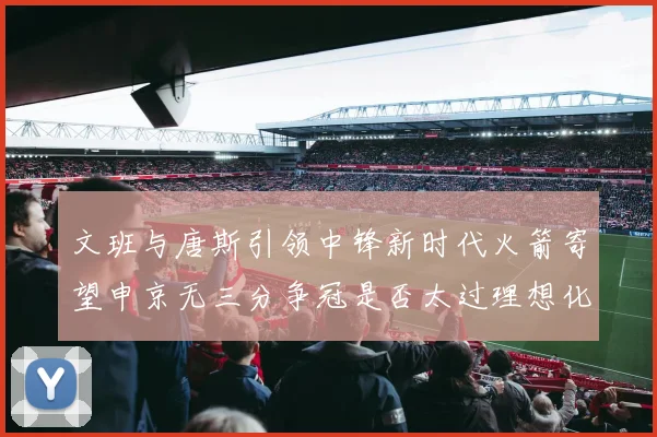 文班与唐斯引领中锋新时代火箭寄望申京无三分争冠是否太过理想化