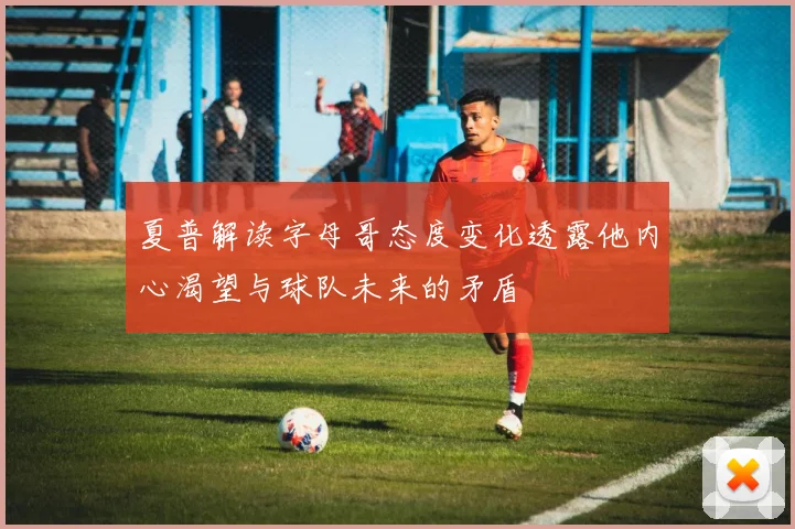 夏普解读字母哥态度变化透露他内心渴望与球队未来的矛盾