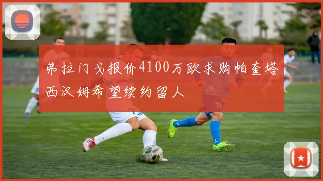 弗拉门戈报价4100万欧求购帕奎塔西汉姆希望续约留人
