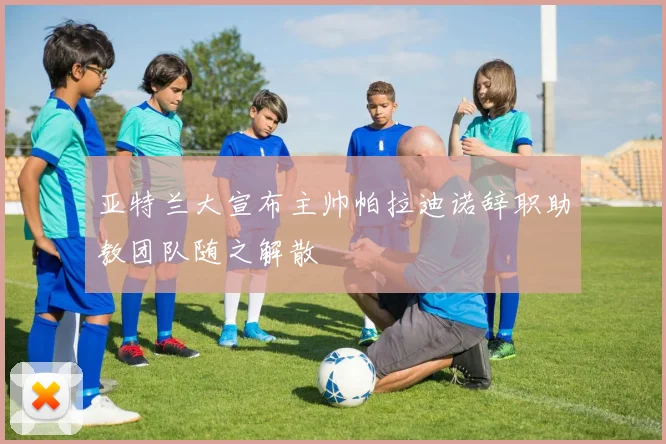 亚特兰大宣布主帅帕拉迪诺辞职助教团队随之解散