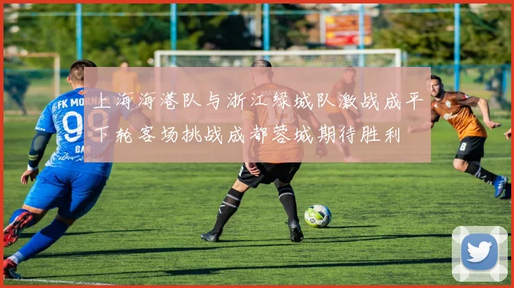 上海海港队与浙江绿城队激战成平下轮客场挑战成都蓉城期待胜利