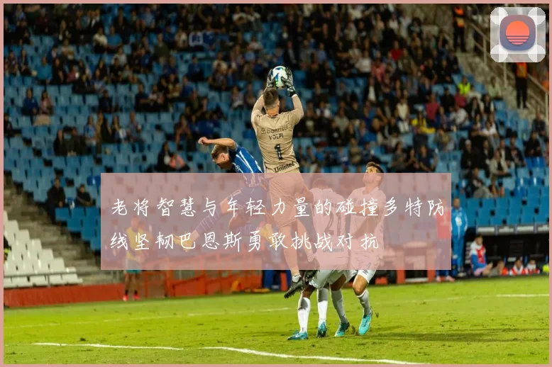 老将智慧与年轻力量的碰撞多特防线坚韧巴恩斯勇敢挑战对抗