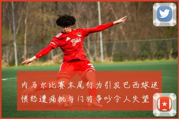内马尔比赛末尾行为引发巴西球迷愤怒遭痛批与门将争吵令人失望