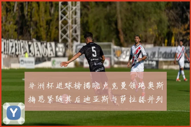 非洲杯进球榜揭晓卢克曼领跑奥斯梅恩紧随其后迪亚斯与萨拉赫并列第三