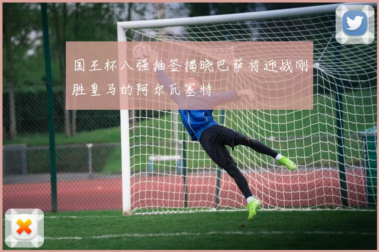 国王杯八强抽签揭晓巴萨将迎战刚胜皇马的阿尔瓦塞特