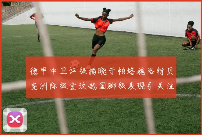 德甲中卫评级揭晓于帕塔施洛特贝克洲际级金玟哉国脚级表现引关注