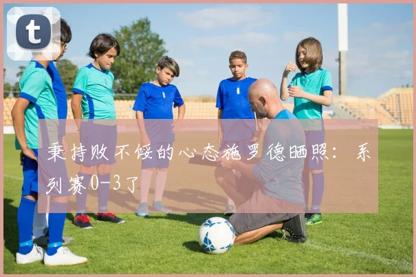 秉持败不馁的心态施罗德晒照：系列赛0-3了