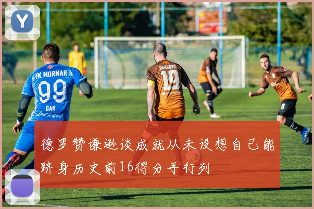 德罗赞谦逊谈成就从未设想自己能跻身历史前16得分手行列