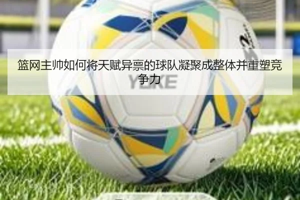 篮网主帅如何将天赋异禀的球队凝聚成整体并重塑竞争力